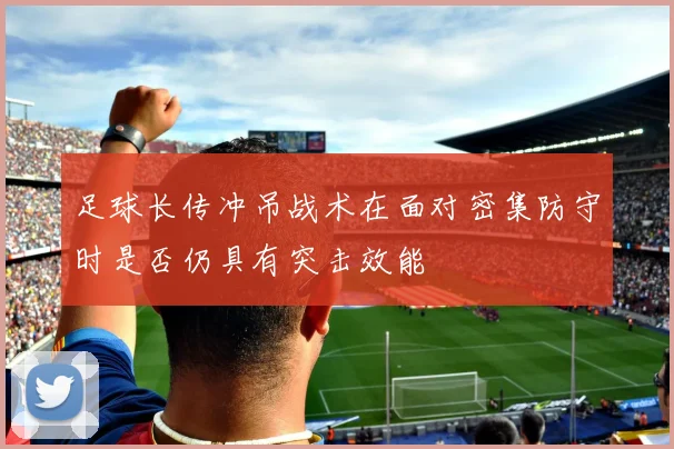 足球长传冲吊战术在面对密集防守时是否仍具有突击效能